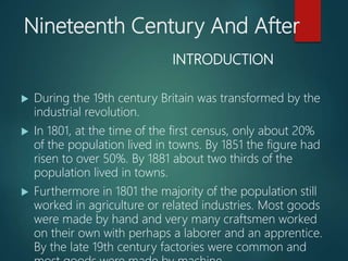Nineteenth Century And After
INTRODUCTION
 During the 19th century Britain was transformed by the
industrial revolution.
 In 1801, at the time of the first census, only about 20%
of the population lived in towns. By 1851 the figure had
risen to over 50%. By 1881 about two thirds of the
population lived in towns.
 Furthermore in 1801 the majority of the population still
worked in agriculture or related industries. Most goods
were made by hand and very many craftsmen worked
on their own with perhaps a laborer and an apprentice.
By the late 19th century factories were common and
 