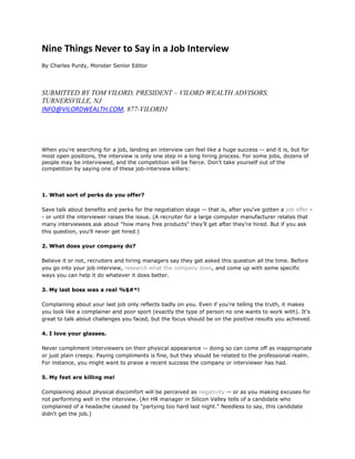 Nine Things Never to Say in a Job Interview
By Charles Purdy, Monster Senior Editor




SUBMITTED BY TOM VILORD, PRESIDENT – VILORD WEALTH ADVISORS,
TURNERSVILLE, NJ
INFO@VILORDWEALTH.COM, 877-VILORD1




When you're searching for a job, landing an interview can feel like a huge success -- and it is, but for
most open positions, the interview is only one step in a long hiring process. For some jobs, dozens of
people may be interviewed, and the competition will be fierce. Don't take yourself out of the
competition by saying one of these job-interview killers:




1. What sort of perks do you offer?

Save talk about benefits and perks for the negotiation stage -- that is, after you've gotten a job offer -
- or until the interviewer raises the issue. (A recruiter for a large computer manufacturer relates that
many interviewees ask about "how many free products" they’ll get after they’re hired. But if you ask
this question, you'll never get hired.)

2. What does your company do?

Believe it or not, recruiters and hiring managers say they get asked this question all the time. Before
you go into your job interview, research what the company does, and come up with some specific
ways you can help it do whatever it does better.

3. My last boss was a real %$#*!

Complaining about your last job only reflects badly on you. Even if you're telling the truth, it makes
you look like a complainer and poor sport (exactly the type of person no one wants to work with). It's
great to talk about challenges you faced, but the focus should be on the positive results you achieved.

4. I love your glasses.

Never compliment interviewers on their physical appearance -- doing so can come off as inappropriate
or just plain creepy. Paying compliments is fine, but they should be related to the professional realm.
For instance, you might want to praise a recent success the company or interviewer has had.

5. My feet are killing me!

Complaining about physical discomfort will be perceived as negativity -- or as you making excuses for
not performing well in the interview. (An HR manager in Silicon Valley tells of a candidate who
complained of a headache caused by "partying too hard last night." Needless to say, this candidate
didn't get the job.)
 