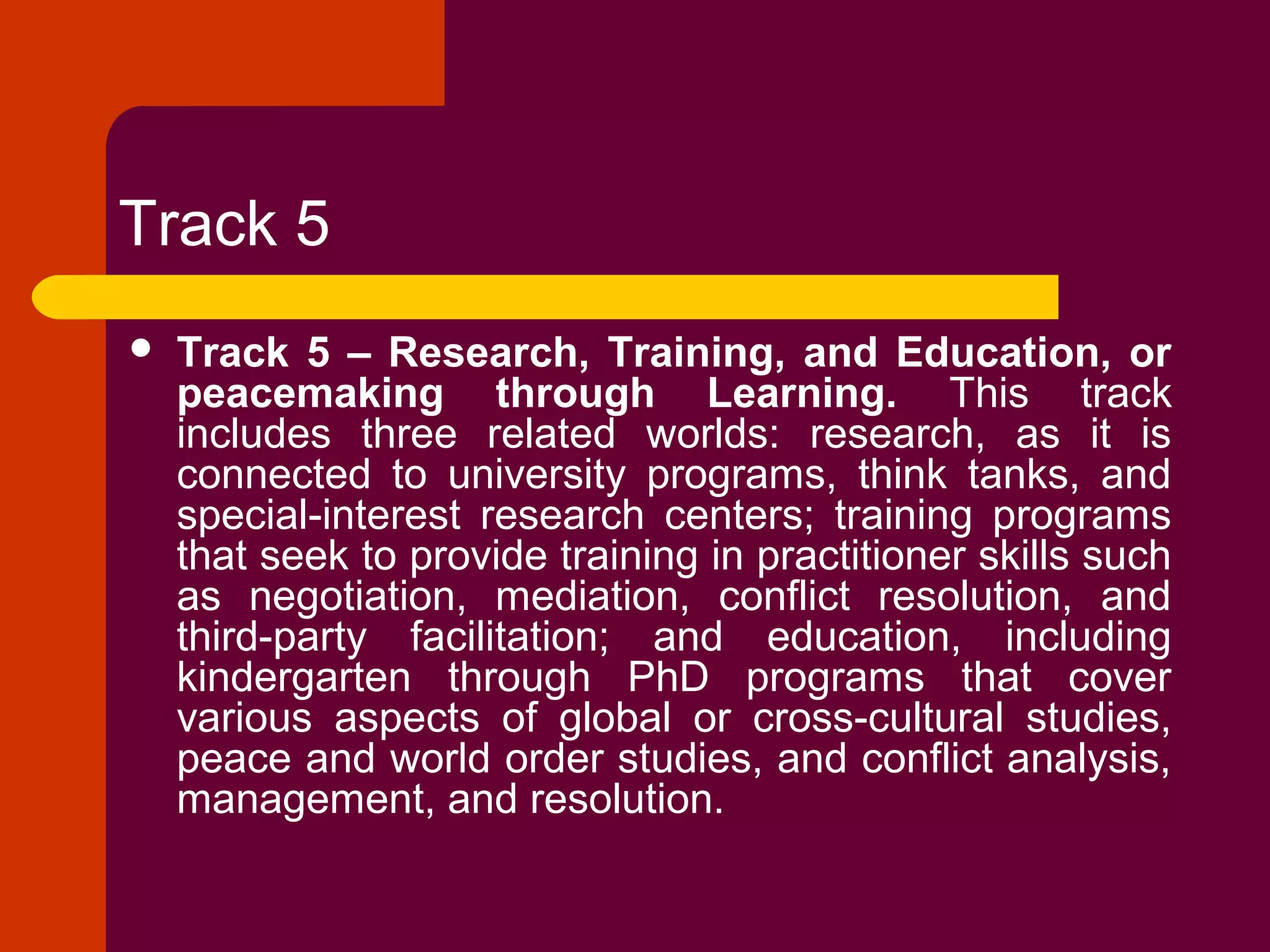 Track 5
 Track 5 – Research, Training, and Education, or
peacemaking through Learning. This track
includes three related worlds: research, as it is
connected to university programs, think tanks, and
special-interest research centers; training programs
that seek to provide training in practitioner skills such
as negotiation, mediation, conflict resolution, and
third-party facilitation; and education, including
kindergarten through PhD programs that cover
various aspects of global or cross-cultural studies,
peace and world order studies, and conflict analysis,
management, and resolution.
 