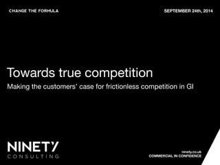 SEPTEMBER 24th, 2014
ninety.co.uk 
COMMERCIAL IN CONFIDENCE
Towards true competition
Making the customers’ case for frictionless competition in GI
 