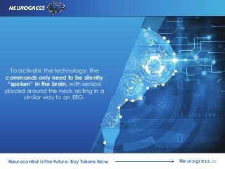 To activate the technology, the
commands only need to be silently
“spoken” in the brain, with sensors
placed around the neck acting in a
similar way to an EEG.
Neurogress.ioNeurocontrol is the Future. Buy Tokens Now.
 