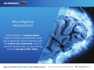 Neurogress.ioNeurocontrol is the Future. Buy Tokens Now.
Reconfiguring
Neurocontrol
Not all forms of neurocontrol
require invasive procedures, and
this is perfectly demonstrated with
the subvocal commands used to
control wheelchairs using nothing
but the power of the mind.
 