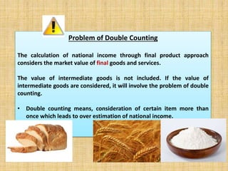 Problem of Double Counting 
The calculation of national income through final product approach 
considers the market value of final goods and services. 
The value of intermediate goods is not included. If the value of 
intermediate goods are considered, it will involve the problem of double 
counting. 
• Double counting means, consideration of certain item more than 
once which leads to over estimation of national income. 
 