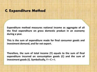 C. Expenditure Method 
Expenditure method measures national income as aggregate of all 
the final expenditure on gross domestic product in an economy 
during a year. 
This is the sum of expenditure made for final consumer goods and 
investment demand, and for net export. 
Therefore, the sum of total income (Y) equals to the sum of final 
expenditure incurred on consumption goods (C) and the sum of 
investment goods (I). Symbolically, Y = C + I. 
 