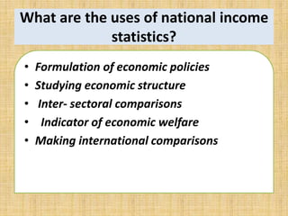 What are the uses of national income 
statistics? 
• Formulation of economic policies 
• Studying economic structure 
• Inter- sectoral comparisons 
• Indicator of economic welfare 
• Making international comparisons 
 