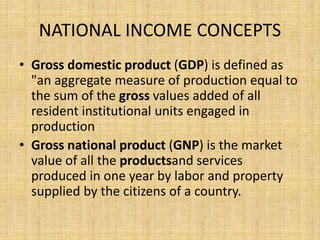 NATIONAL INCOME CONCEPTS 
• Gross domestic product (GDP) is defined as 
"an aggregate measure of production equal to 
the sum of the gross values added of all 
resident institutional units engaged in 
production 
• Gross national product (GNP) is the market 
value of all the productsand services 
produced in one year by labor and property 
supplied by the citizens of a country. 
 