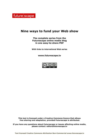 Nine ways to fund your Web show

                      The complete series from the
                     Futurescape online media blog
                        in one easy-to-share PDF


                    With links to international Web series


                           www.futurescape.tv




     This text is licensed under a Creative Commons licence that allows
      free sharing and adaptation, provided Futurescape is attributed.

If you have any questions about Futurescape or issues affecting online media,
                   please contact: editor@futurescape.tv



  Text licensed Creative Commons Attribution Non-Commercial www.futurescape.tv
 