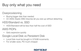 Overprovisioning
• Buying bigger disk than needed
• On AWS: Elastic EBS Volumes let you size up without detaching
HDD/Standard vs. SSD
• HDD/Standard will be less than half the cost of SSD
AWS PIOPs
• Gets expensive quickly
Google Local Disk vs Persistent Disk
• Local Disk must be bought in 375GB increments
• For smaller sizes, PD much cheaper
Buy only what you need
9
 