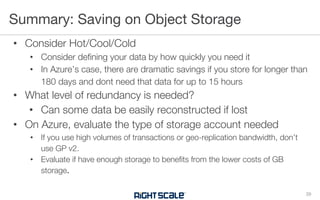• Consider Hot/Cool/Cold
• Consider defining your data by how quickly you need it
• In Azure’s case, there are dramatic savings if you store for longer than
180 days and dont need that data for up to 15 hours
• What level of redundancy is needed?
• Can some data be easily reconstructed if lost
• On Azure, evaluate the type of storage account needed
• If you use high volumes of transactions or geo-replication bandwidth, don’t
use GP v2.
• Evaluate if have enough storage to benefits from the lower costs of GB
storage.
Summary: Saving on Object Storage
29
 