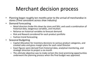 Merchant decision process
• Planning began roughly ten months prior to the arrival of merchandise in
stores (Time consistent across shoe industry)
• Demand Forecasting
– Retail directors broke this down by store and SKU, and used a combination of
historical data, exogenous variables, and intuition.
– Reliance on historical variables to forecast demand.
– Risk and Reward considered for each product portfolio
– Fashion trend forecasting

• Seasonal Budgeting
– Capital Allocation for inventory decisions to various product categories, and
created sales and gross margin plans for each retail Director
– Exact figures were derived from historical data, analytical monitoring, and
strategic direction to project a six-month
– The ultimate objective was to make certain the most promising opportunities
underwent the planning process when the final budget was approved.

 