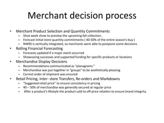 Merchant decision process
•

Merchant Product Selection and Quantity Commitments
– Shoe week show to preview the upcoming fall collection..
– Forecast initial store quantity commitments ( 40-50% of the entire season’s buy )
– NWRS is vertically integrated, so merchants were able to postpone some decisions

•

Rolling Financial Forecasting
– Forecasts updated if a major event occurred
– Showcasing successes and supported funding for specific products or locations

•

Merchandise Display Decisions
– Recommendations communicated as “planagrams.”
– Merchandise was put together in “groups” to be aesthetically pleasing
– Correct order of shipment was ensured

•

Retail Pricing, Inter- store Transfers, Re-orders and Markdowns
– “Suggested retail price” to ensure consistency in pricing
– 40 – 50% of merchandise was generally secured at regular price
– After a product’s lifestyle the product sold to off-price retailers to ensure brand integrity.

 