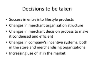 Decisions to be taken
• Success in entry into lifestyle products
• Changes in merchant organization structure
• Changes in merchant decision process to make
it condensed and efficient
• Changes in company’s incentive systems, both
in the store and merchandising organizations
• Increasing use of IT in the market

 