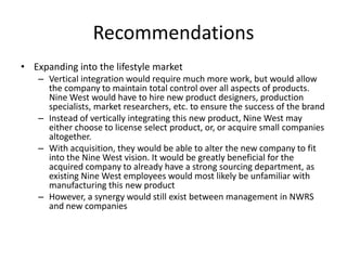 Recommendations
• Expanding into the lifestyle market
– Vertical integration would require much more work, but would allow
the company to maintain total control over all aspects of products.
Nine West would have to hire new product designers, production
specialists, market researchers, etc. to ensure the success of the brand
– Instead of vertically integrating this new product, Nine West may
either choose to license select product, or, or acquire small companies
altogether.
– With acquisition, they would be able to alter the new company to fit
into the Nine West vision. It would be greatly beneficial for the
acquired company to already have a strong sourcing department, as
existing Nine West employees would most likely be unfamiliar with
manufacturing this new product
– However, a synergy would still exist between management in NWRS
and new companies

 