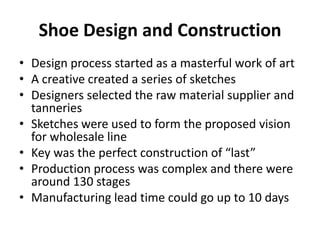Shoe Design and Construction
• Design process started as a masterful work of art
• A creative created a series of sketches
• Designers selected the raw material supplier and
tanneries
• Sketches were used to form the proposed vision
for wholesale line
• Key was the perfect construction of “last”
• Production process was complex and there were
around 130 stages
• Manufacturing lead time could go up to 10 days

 
