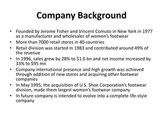 Company Background
• Founded by Jerome Fisher and Vincent Comuto in New York in 1977
as a manufacturer and wholesaler of women’s footwear
• More than 7000 retail stores in 40 countries
• Retail division was started in 1983 and contributed around 49% of
the revenue
• In 1996, sales grew by 28% to $1.6 bn and net income increased by
33% to $95 mn
• Company international presence and high growth was achieved
through addition of new stores and acquiring other footwear
companies
• In May 1995, the acquisition of U.S. Shoe Corporation’s footwear
division, made them largest women’s footwear company
• In future company is intended to evolve into a complete life-style
company

 