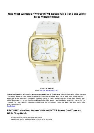 Nine West Women’s NW1080WTWT Square Gold-Tone and White
Strap Watch Reviews
Listprice : $ 49.00
Price : Click to check low price !!!
Nine West Women’s NW1080WTWT Square Gold-Tone and White Strap Watch – Nine West brings chicness
to everyday styling with this leather strapwatch. Crafted with rounded square silver tone case, brown dial with
silver tone Arabic numbers and markers, luminous hands and perforated leather straps.Nine West offers a quick
edit of the runways — pinpointing the must have looks of the season, and translating what is fun, hip, and of the
moment. It is trend-right with a timepiece collection to get you there on time and in style. Nine West is sure to be
your trusted resourc
See Details
FEATURED Nine West Women’s NW1080WTWT Square Gold-Tone and
White Strap Watch
Square gold-tone bezel and silver-tone dial
Gold-tone arabic numerals at 11-3-6 and “9? at 9 o’clock
 