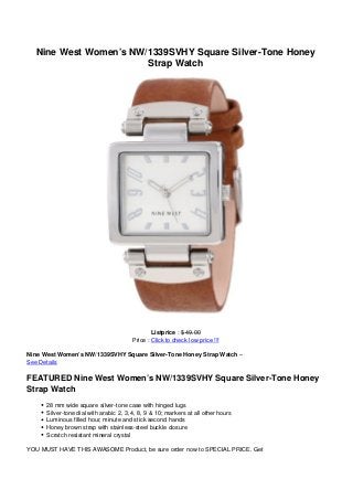 Nine West Women’s NW/1339SVHY Square Silver-Tone Honey
                       Strap Watch




                                                Listprice : $ 49.00
                                        Price : Click to check low price !!!

Nine West Women’s NW/1339SVHY Square Silver-Tone Honey Strap Watch –
See Details

FEATURED Nine West Women’s NW/1339SVHY Square Silver-Tone Honey
Strap Watch
      28 mm wide square silver-tone case with hinged lugs
      Silver-tone dial with arabic 2, 3, 4, 8, 9 & 10; markers at all other hours
      Luminous filled hour, minute and stick second hands
      Honey brown strap with stainless-steel buckle closure
      Scratch resistant mineral crystal

YOU MUST HAVE THIS AWASOME Product, be sure order now to SPECIAL PRICE. Get
 