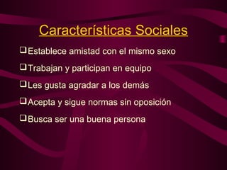 Establece amistad con el mismo sexo
Trabajan y participan en equipo
Les gusta agradar a los demás
Acepta y sigue normas sin oposición
Busca ser una buena persona
Características Sociales
 