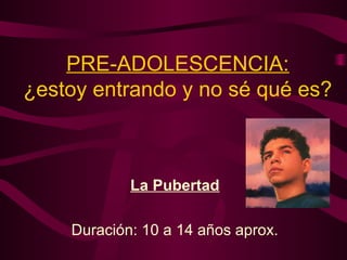 PRE-ADOLESCENCIA:
¿estoy entrando y no sé qué es?
La Pubertad
Duración: 10 a 14 años aprox.
 