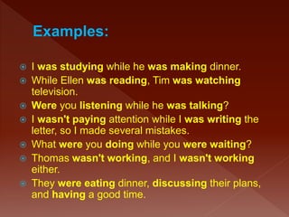  I was studying while he was making dinner.
 While Ellen was reading, Tim was watching
television.
 Were you listening while he was talking?
 I wasn't paying attention while I was writing the
letter, so I made several mistakes.
 What were you doing while you were waiting?
 Thomas wasn't working, and I wasn't working
either.
 They were eating dinner, discussing their plans,
and having a good time.
 
