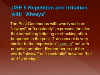 The Past Continuous with words such as
"always" or "constantly" expresses the idea
that something irritating or shocking often
happened in the past. The concept is very
similar to the expression "used to" but with
negative emotion. Remember to put the
words "always" or "constantly" between "be"
and "verb+ing."
 