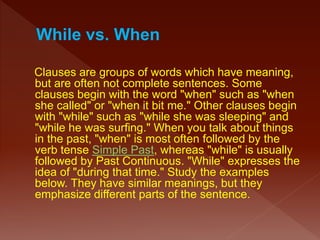 Clauses are groups of words which have meaning,
but are often not complete sentences. Some
clauses begin with the word "when" such as "when
she called" or "when it bit me." Other clauses begin
with "while" such as "while she was sleeping" and
"while he was surfing." When you talk about things
in the past, "when" is most often followed by the
verb tense Simple Past, whereas "while" is usually
followed by Past Continuous. "While" expresses the
idea of "during that time." Study the examples
below. They have similar meanings, but they
emphasize different parts of the sentence.
 