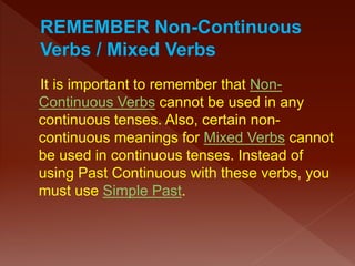 It is important to remember that Non-
Continuous Verbs cannot be used in any
continuous tenses. Also, certain non-
continuous meanings for Mixed Verbs cannot
be used in continuous tenses. Instead of
using Past Continuous with these verbs, you
must use Simple Past.
 
