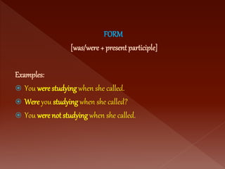 FORM
[was/were + present participle]
Examples:
 You were studying when she called.
 Were you studying when she called?
 You were not studying when she called.
 