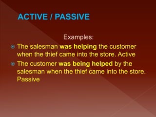 Examples:
 The salesman was helping the customer
when the thief came into the store. Active
 The customer was being helped by the
salesman when the thief came into the store.
Passive
 