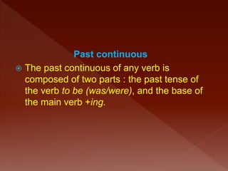 Past continuous
 The past continuous of any verb is
composed of two parts : the past tense of
the verb to be (was/were), and the base of
the main verb +ing.
 