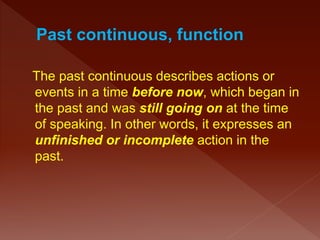The past continuous describes actions or
events in a time before now, which began in
the past and was still going on at the time
of speaking. In other words, it expresses an
unfinished or incomplete action in the
past.
 