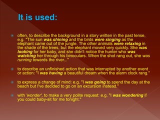  often, to describe the background in a story written in the past tense,
e.g. "The sun was shining and the birds were singing as the
elephant came out of the jungle. The other animals were relaxing in
the shade of the trees, but the elephant moved very quickly. She was
looking for her baby, and she didn't notice the hunter who was
watching her through his binoculars. When the shot rang out, she was
running towards the river..."
 to describe an unfinished action that was interrupted by another event
or action: "I was having a beautiful dream when the alarm clock rang."
 to express a change of mind: e.g. "I was going to spend the day at the
beach but I've decided to go on an excursion instead."
 with 'wonder', to make a very polite request: e.g. "I was wondering if
you could baby-sit for me tonight."
 