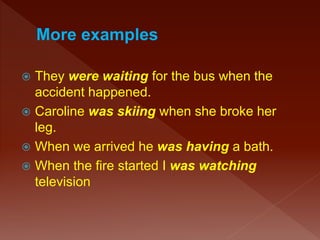  They were waiting for the bus when the
accident happened.
 Caroline was skiing when she broke her
leg.
 When we arrived he was having a bath.
 When the fire started I was watching
television
 