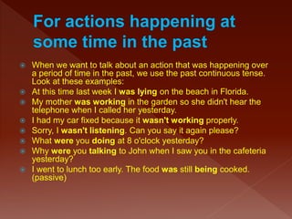  When we want to talk about an action that was happening over
a period of time in the past, we use the past continuous tense.
Look at these examples:
 At this time last week I was lying on the beach in Florida.
 My mother was working in the garden so she didn't hear the
telephone when I called her yesterday.
 I had my car fixed because it wasn't working properly.
 Sorry, I wasn't listening. Can you say it again please?
 What were you doing at 8 o'clock yesterday?
 Why were you talking to John when I saw you in the cafeteria
yesterday?
 I went to lunch too early. The food was still being cooked.
(passive)
 