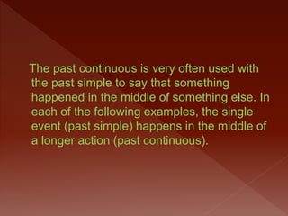 The past continuous is very often used with
the past simple to say that something
happened in the middle of something else. In
each of the following examples, the single
event (past simple) happens in the middle of
a longer action (past continuous).
 