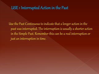Use the Past Continuous to indicate that a longer action in the
past was interrupted. The interruption is usually a shorter action
in the Simple Past. Remember this can be a real interruption or
just an interruption in time.
 