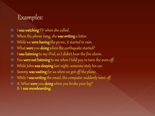  I was watching TV when she called.
 When the phone rang, she was writing a letter.
 While we were having the picnic, it started to rain.
 What wereyou doing when the earthquake started?
 I was listening to my iPod, so I didn't hear the fire alarm.
 You werenot listening to me when I told you to turn the oven off.
 While John was sleeping last night, someone stole his car.
 Sammy was waiting for us when we got off the plane.
 While I was writing the email, the computer suddenly went off.
 A: What were you doing when you broke your leg?
B: I was snowboarding.
 