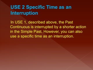 In USE 1, described above, the Past
Continuous is interrupted by a shorter action
in the Simple Past. However, you can also
use a specific time as an interruption.
 