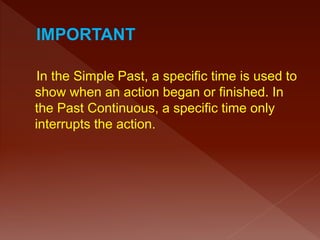 In the Simple Past, a specific time is used to
show when an action began or finished. In
the Past Continuous, a specific time only
interrupts the action.
 