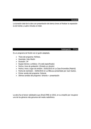 Duración
La duración total de la obra con presentación del elenco breve al finalizar la exposición
es de treinta y cuatro minutos en total.
Catalogación (Ficha)
Es un programa de ficción con el guión adaptado.
 Título del programa: Ninfosis.
 Guionista: Inko Martín
 Duración: 34’
 Equipo técnico y artístico: (Ya está especificado)
 Fecha y hora de grabación: (Emisión en directo)
 Fecha y hora y lugar de emisión: 10/05/2010 en La Casa Encendida (Madrid)
 Fecha de reemisión: 10/05/2010 en La líBeLuLa presentado por Juan Suárez.
 Primer sonido del programa: Sintonía
 Últimos sonidos del programa: Sintonía + presentación
La obra fue el tercer radioteatro que ofreció RNE en 2010, en su empeño por recuperar
uno de los géneros más genuinos del medio radiofónico.
 