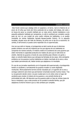 Contenido o sinopsis
Esta ficción sonora que cabalga entre el suspense y el terror, narra la historia de un
joven de 32 años que harto del ritmo acelerado de su ciudad, del trabajo, del ruido y
en busca de sanar su corazón (dañado por un viejo amor), decide trasladarse a una
pequeña población habitada por campesinos, la vida le cambiará por completo cuando
pase de vivir en una ciudad de unos cuatro millones de habitantes, a un pueblo
montañés de treinta habitantes llamado Haysae (pueblo ficticio). En la pequeña
localidad, situada cerca del Valle de Dársena, los pinos son el eje de su economía. En
cambio, él allí tomará un puesto como repartidor de un supermercado.
Una vez que esté en Haysae, el protagonista se dará cuenta de que el silencioso
pueblo contiene una serie de misterios por los que algunos de sus habitantes se
comportan de manera extraña. El misterio reside en la existencia de unos gusanos que
están mermando la capacidad productiva de madera de pino que el valle tenía en
antaño. Además los gusanos a través de unas extrañas púas infectan a la gente y
dejan un extraño tejido blanco que estropea las fachadas de las casas. Ante semejante
problema con los gusanos muchos habitantes se habían marchado de la zona y otros
que habían permanecido allí, habían tenido que adaptarse a lo inevitable.
En una de sus jornadas repartiendo con la furgoneta del supermercado, el protagonista
tendrá un accidente y convaleciente los gusanos invaden su coche dejándole
moribundo. Afortunadamente termina siendo rescatado por un lugareño de la zona y
consigue sobrevivir pero tiene que permanecer encamado durante muchos meses. Tras
su recuperación decide volver a la gran ciudad pero no sin antes volver al lugar del
accidente para revelar el misterio de los gusanos y una extraña familia de la
profundidad del valle. Allí descubre que los gusanos están en fase de ninfosis (paso de
larva a mariposa) y que a este proceso se ha sumado la extraña familia, que por
adaptarse al entorno hicieron que su vida cambiara por completo.
 