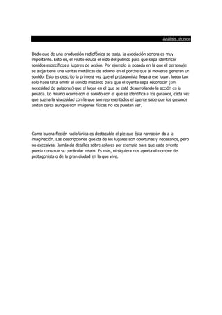 Análisis técnico
Dado que de una producción radiofónica se trata, la asociación sonora es muy
importante. Esto es, el relato educa el oído del público para que sepa identificar
sonidos específicos a lugares de acción. Por ejemplo la posada en la que el personaje
se aloja tiene una varitas metálicas de adorno en el porche que al moverse generan un
sonido. Esto es descrito la primera vez que el protagonista llega a ese lugar, luego tan
sólo hace falta emitir el sonido metálico para que el oyente sepa reconocer (sin
necesidad de palabras) que el lugar en el que se está desarrollando la acción es la
posada. Lo mismo ocurre con el sonido con el que se identifica a los gusanos, cada vez
que suena la viscosidad con la que son representados el oyente sabe que los gusanos
andan cerca aunque con imágenes físicas no los puedan ver.
Como buena ficción radiofónica es destacable el pie que ésta narración da a la
imaginación. Las descripciones que da de los lugares son oportunas y necesarios, pero
no excesivas. Jamás da detalles sobre colores por ejemplo para que cada oyente
pueda construir su particular relato. Es más, ni siquiera nos aporta el nombre del
protagonista o de la gran ciudad en la que vive.
 