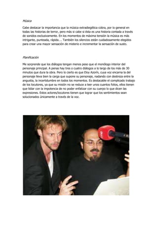 Música
Cabe destacar la importancia que la música extradiegética cobra, por lo general en
todas las historias de terror, pero más si cabe si ésta es una historia contada a través
de sonidos exclusivamente. En los momentos de máxima tensión la música es más
intrigante, punteada, rápida…. También los silencios están cuidadosamente elegidos
para crear una mayor sensación de misterio e incrementar la sensación de susto.
Planificación
Me sorprende que los diálogos tengan menos peso que el monólogo interior del
personaje principal. A penas hay tres o cuatro diálogos a lo largo de los más de 30
minutos que dura la obra. Pero lo cierto es que Eloy Azorín, cuya voz encarna la del
personaje lleva bien la carga que supone su personaje, nadando con destreza entre la
angustia, la incertidumbre en todos los momentos. Es destacable el complicado trabajo
de los locutores, ya que su misión no se reduce a leer unos cuantos folios, ellos tienen
que lidiar con la impotencia de no poder enfatizar con su cuerpo lo que dicen las
expresiones. Estos actores/locutores tienen que lograr que los sentimientos sean
solucionados únicamente a través de la voz.
 
