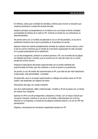 Uso de los planos
En Ninfosis, utiliza gran cantidad de melodías y efectos para recrear la situación que
nosotros percibimos a través del sentido del oído:
Desde el principio sumergiéndonos en la historia con una simple sintonía (melodía)
acompañada de efectos de la calle en PP, mientras el sonido de una ambulancia va
desvaneciéndose.
De pronto entra con un fundido encadenado la voz en off del periódico, la voz de la
publicitaria femenina de lo que la periodista en el periódico ha escrito.
Aparece música de violines probablemente extraída de cualquier archivo sonoro, como
el de los cuervos mientras que el sonido de unas llaves superpuesto ha sido recreado
en la propia presentación de la radioficción.
La voz del protagonista, siempre en primera persona y PP, con el sonido de los pájaro
de Hideside de fondo o colchón, que se fundirá con el ruido del motor de un coche,
sacada de archivo sonoro.
Empieza la descripción del propio supermercado con el sonido ambiente del
supermercado de fondo, que nos ambienta y recrea la escena a la perfección.
De pronto, la voz del dueño del supermercado en PP, que trata de dar más importancia
al personaje, más personalidad y seriedad.
Se desarrolla, aquí en el propio supermecado un diálogo con ambas voces en PP del
sueño y del asalariado con pájaros de fondo.
Descripción del lugar con sonido ambiente.
Voz de la señora/abuela débil y distorsionada , fundido a 2P de los pasos con un fondo
de música muy intrigante.
Aparece en PP la voz del protagonista y desparece a fondo, con un toque músical que
recuerda a Psicosis, mientras la voz de él, es fundida y distorsionada con el de los
bártulos en la furgoneta, el sonido de los pájaros ambiente exterior y la voz en PPP del
pensamiento .
Disparos, recreaciones de momentos impactantes siempre en PP.
 