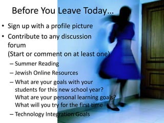 Before You Leave Today…Sign up with a profile pictureContribute to any discussion forum (Start or comment on at least one)Summer ReadingJewish Online ResourcesWhat are your goals with your students for this new school year? What are your personal learning goals?What will you try for the first timeTechnology Integration Goals
