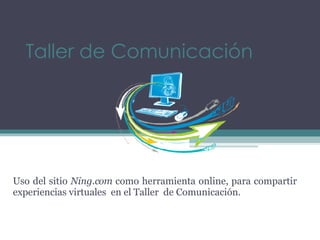 Taller de Comunicación Uso del sitio  Ning.com  como herramienta online, para compartir experiencias virtuales  en el Taller  de Comunicación. 