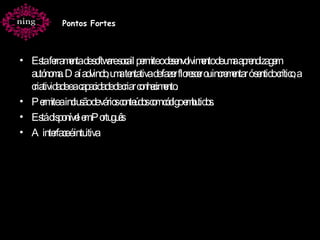 Esta ferramenta de software socail permite o desenvolvimento de uma aprendizagem autónoma. Daí advindo, uma tentativa de fazer florescer ou incrementar ó sentido crítico, a criatividade e a capacidade de criar conhecimento. Permite a inclusão de vários conteúdos com código embutidos. Está disponível em Português  A interface é intuitiva Pontos Fortes 