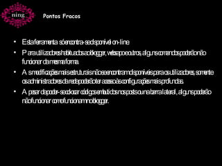 Esta ferramenta  só encontra-se disponível on-line. Para utilizadores habituados ao blogger, websapo e outros, alguns comandos poderão não funcionar da mesma forma. As modificações mais estruturais não se encontram disponíveis para os utilizadores, somente os administradores da rede poderão ter acesso às configurações mais profundas. Apesar de poder-se colocar códigos embutidos nos posts ou na barra lateral, alguns poderão não funcionar como funcionam no blogger. Pontos Fracos 