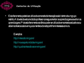 Esta ferramenta poderá ser utilizada como rede de interacção social dentro de um grupo restrito. Através da exclusividade o professor consegue orientar as aprendizagens e avaliar as aprendizagens. Pois esta ferramenta evidência poder ser utilizada em contextos educativos ou até em contextos sociais em que os membros da rede partilhem interesses comuns. Exemplos: http:// interactic.ning.com /   http://novasoportunidades.ning.com/ http:// quadrosinteractivosram.ning.com / Contextos de Utilização 