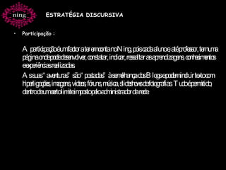 Participação   :  A participação é um factor a ter em conta no Ning, pois cada aluno e, até professor, tem uma página onde pode desenvolver, constatar, indicar, ressaltar as aprendizagens, conhecimentos e experiências realizadas. As suas “aventuras” são “postadas” à semelhança dos Blogs e podem incluir texto com hiperligações, imagens, vídeos, fóruns, música, slideshows de fotografias. Tudo é permitido, dentro de um certo limite imposto pelo administrador da rede.   ESTRATÉGIA DISCURSIVA 